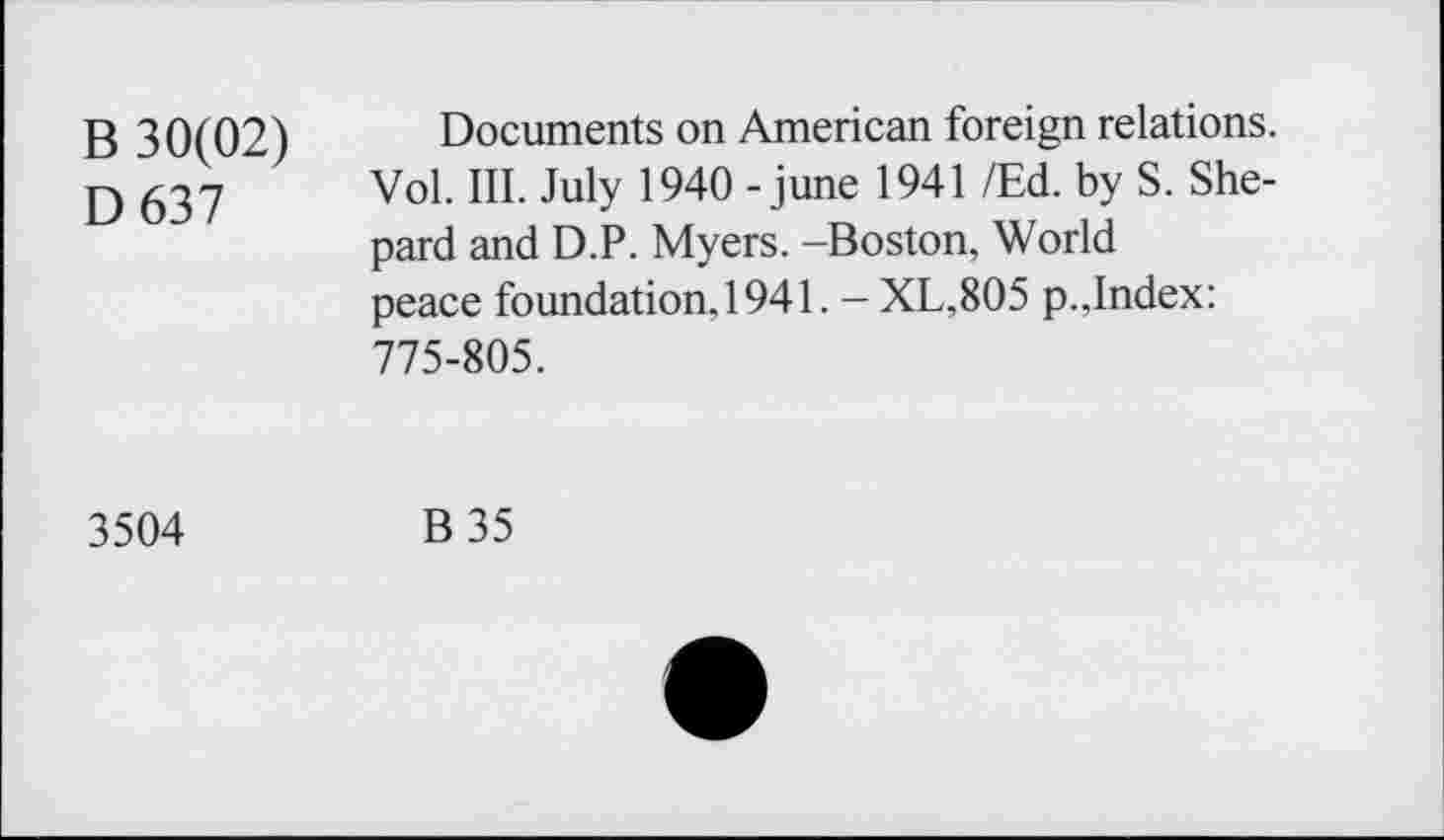 ﻿B 30(02)
D637
Documents on American foreign relations. Vol. III. July 1940 - june 1941 /Ed. by S. Shepard and D.P. Myers. -Boston, World peace foundation, 1941. - XL,805 p.,Index: 775-805.
3504	B35